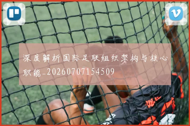 深度解析国际足联组织架构与核心职能_20260707154509