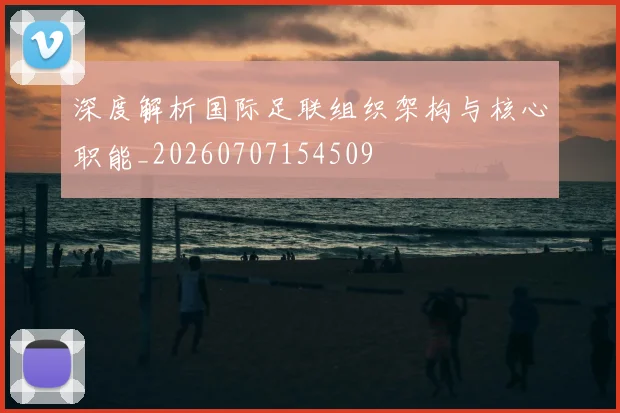 深度解析国际足联组织架构与核心职能_20260707154509